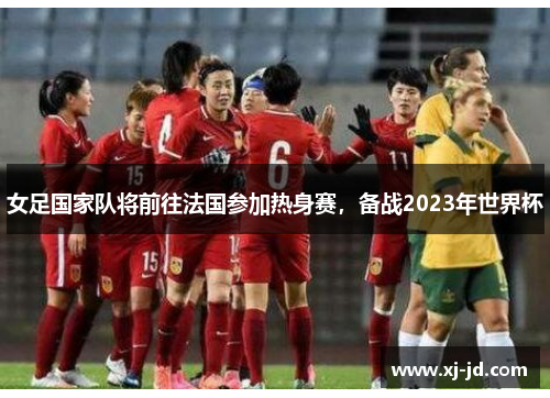 女足国家队将前往法国参加热身赛，备战2023年世界杯